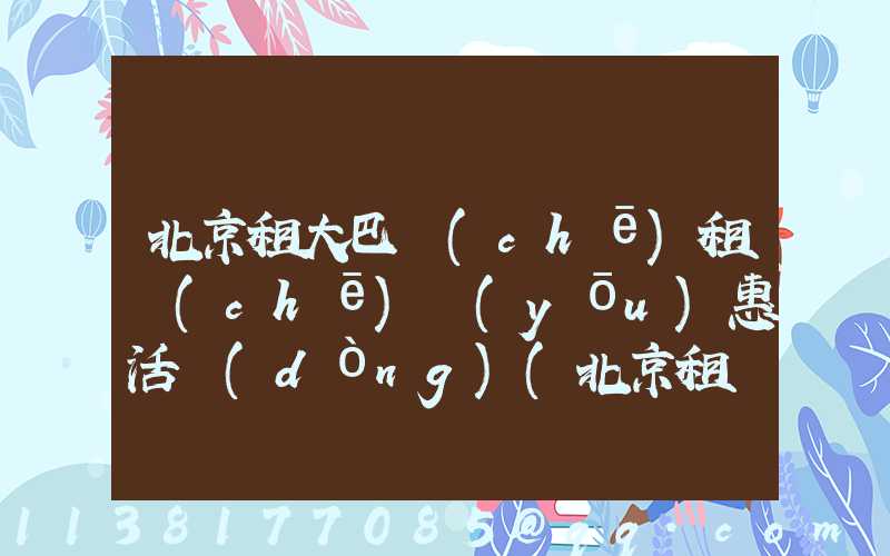 北京租大巴車(chē)租車(chē)優(yōu)惠活動(dòng)(北京租車(chē)大巴車(chē)價(jià)格是多少)