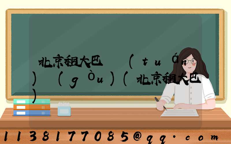 北京租大巴車團(tuán)購(gòu)(北京租大巴)