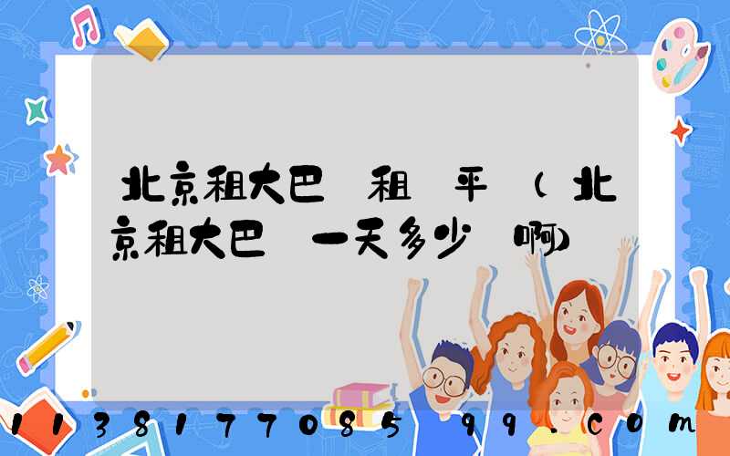 北京租大巴車租車平臺(北京租大巴車一天多少錢啊)