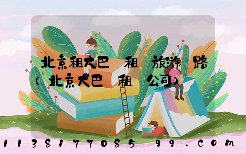 北京租大巴車租車旅游線路(北京大巴車租車公司)