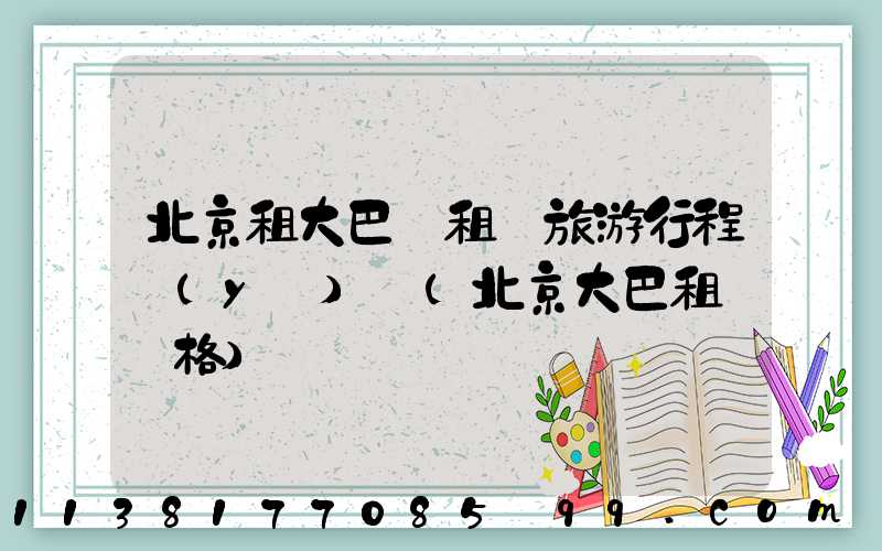 北京租大巴車租車旅游行程預(yù)訂(北京大巴租車價格)