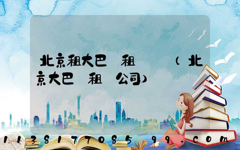 北京租大巴車租車車輛(北京大巴車租車公司)