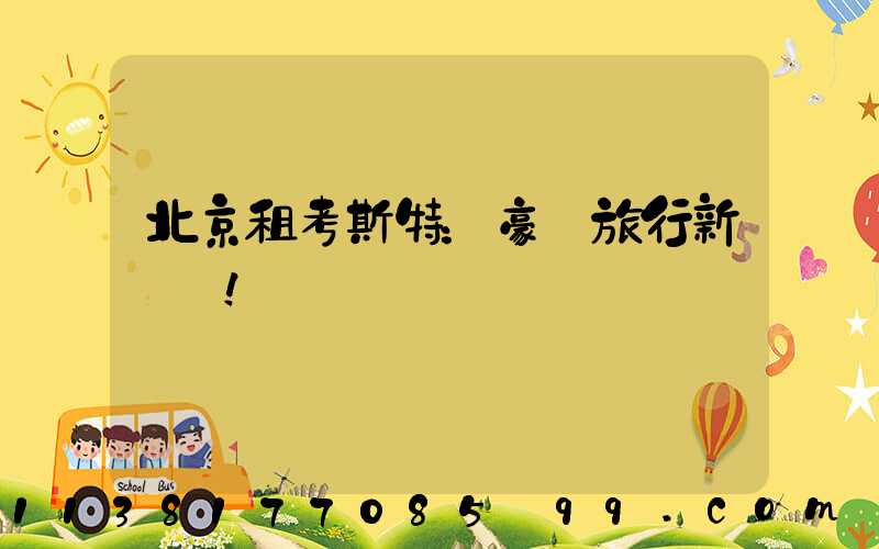 北京租考斯特：豪華旅行新標桿！