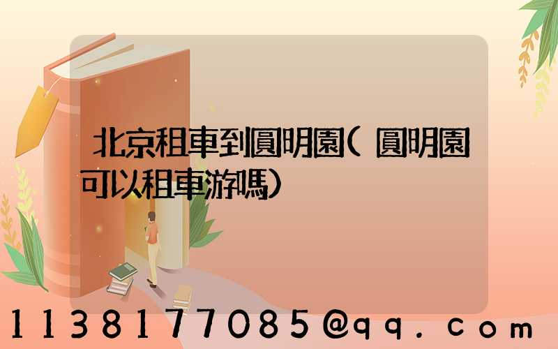 北京租車到圓明園(圓明園可以租車游嗎)