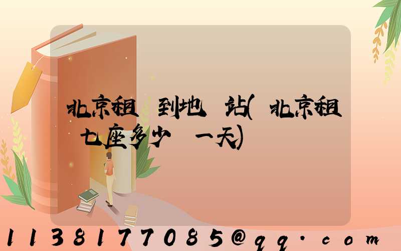 北京租車到地鐵站(北京租車七座多少錢一天)