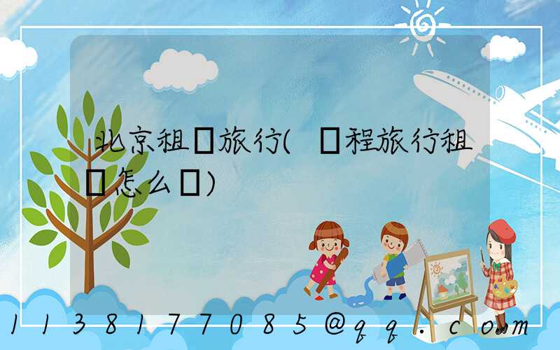 北京租車旅行(攜程旅行租車怎么樣)