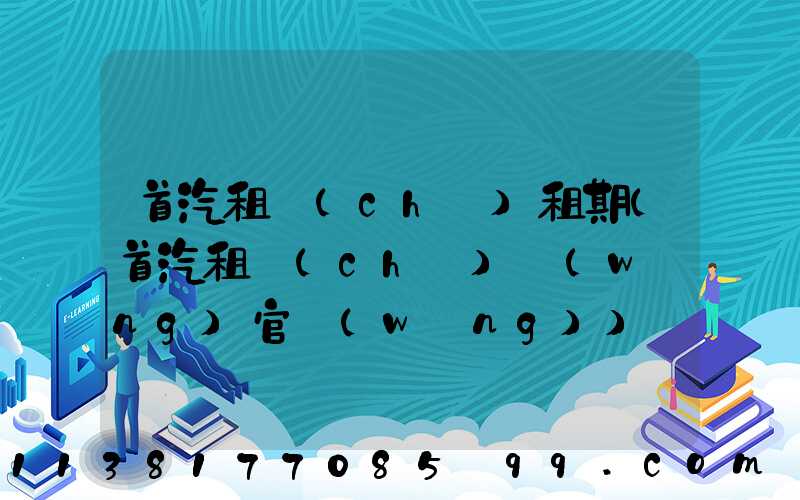 首汽租車(chē)租期(首汽租車(chē)網(wǎng)官網(wǎng))