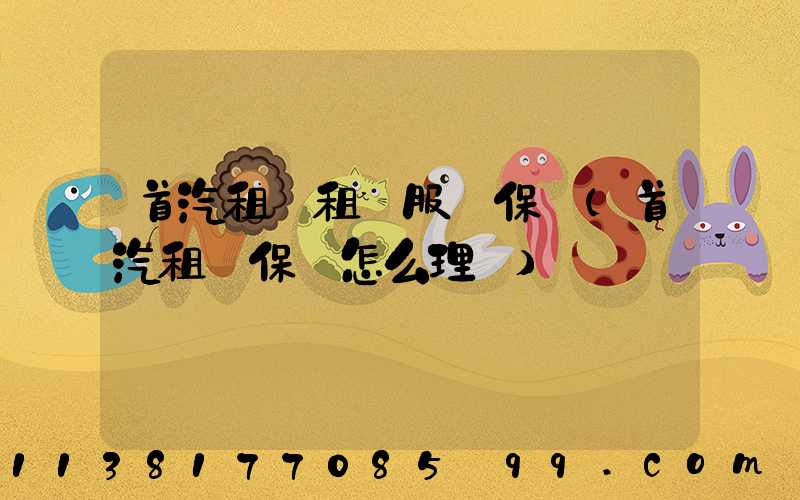 首汽租車租車服務保險(首汽租車保險怎么理賠)
