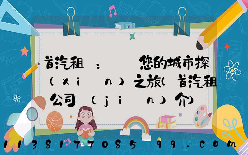 首汽租車：開啟您的城市探險(xiǎn)之旅(首汽租車公司簡(jiǎn)介)